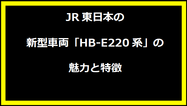 JR東日本の新型車両「HB-E220系」の魅力と特徴