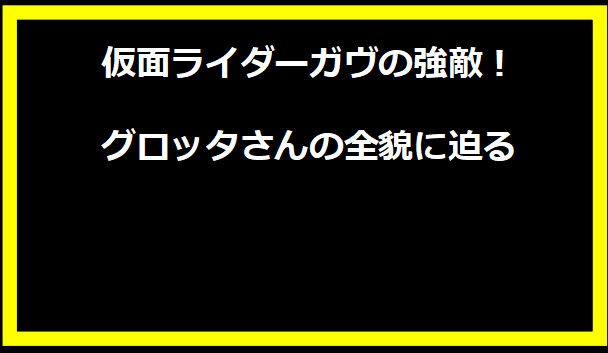 仮面ライダーガヴの強敵！グロッタさんの全貌に迫る