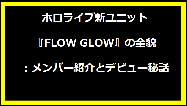 ホロライブ新ユニット『FLOW GLOW』の全貌：メンバー紹介とデビュー秘話