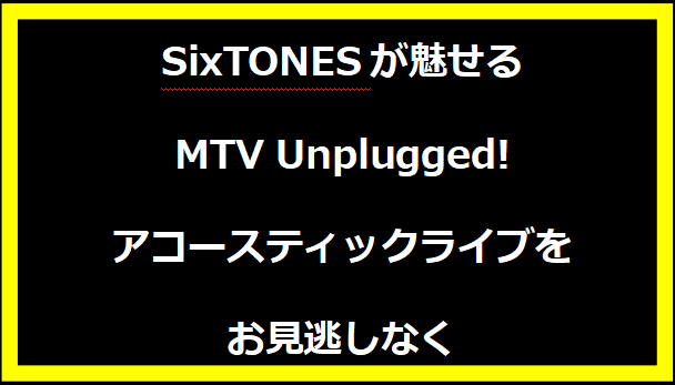 SixTONESが魅せるMTV Unplugged!アコースティックライブをお見逃しなく