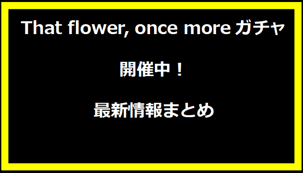 『That flower, once moreガチャ』開催中！最新情報まとめ