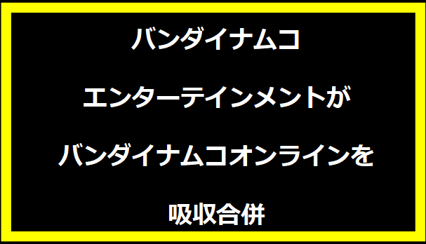 バンダイナムコエンターテインメントがバンダイナムコオンラインを吸収合併
