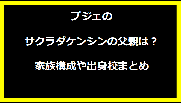 プジェのサクラダケンシンの父親は？家族構成や出身校まとめ
