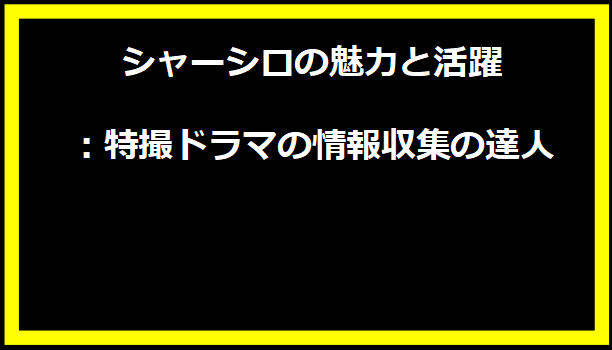 シャーシロの魅力と活躍：特撮ドラマの情報収集の達人