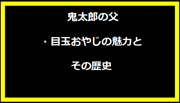 鬼太郎の父・目玉おやじの魅力とその歴史