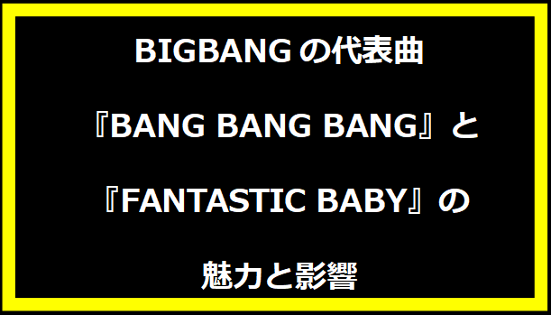 BIGBANGの代表曲『BANG BANG BANG』と『FANTASTIC BABY』の魅力と影響