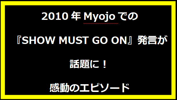 2010年Myojoでの『SHOW MUST GO ON』発言が話題に！感動のエピソード