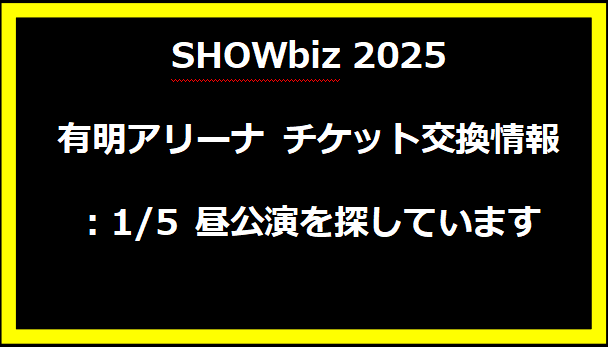 SHOWbiz 2025 有明アリーナ チケット交換情報：1/5 昼公演を探しています