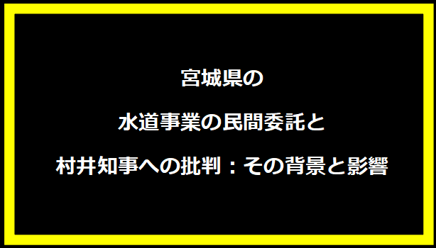 宮城県の水道事業の民間委託と村井知事への批判：その背景と影響