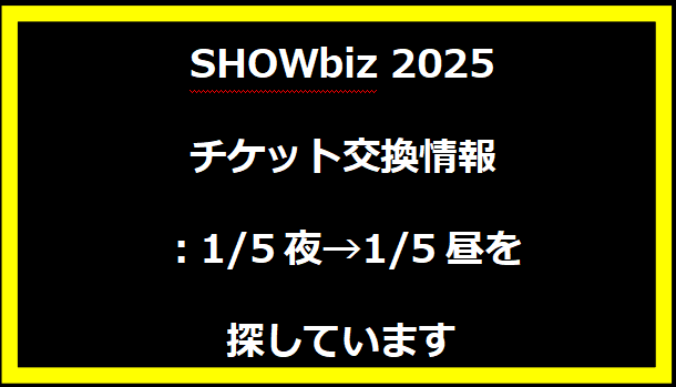 SHOWbiz 2025 チケット交換情報：1/5夜→1/5昼を探しています