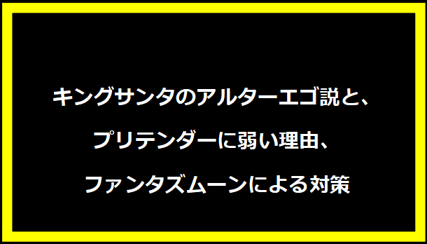 キングサンタのアルターエゴ説と、プリテンダーに弱い理由、ファンタズムーンによる対策