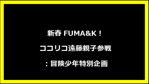 新春FUMA&K！ココリコ遠藤親子参戦：冒険少年特別企画