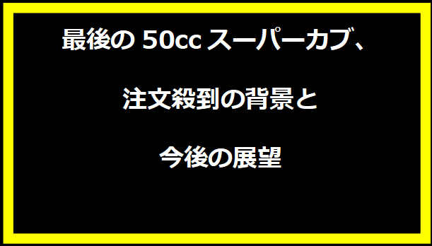 最後の50ccスーパーカブ、注文殺到の背景と今後の展望