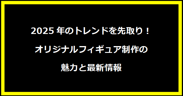 2025年のトレンドを先取り！オリジナルフィギュア制作の魅力と最新情報