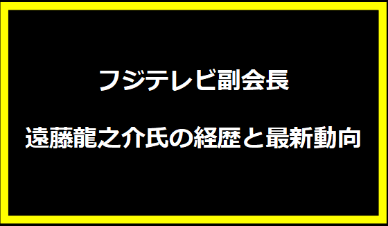 フジテレビ副会長 遠藤龍之介氏の経歴と最新動向