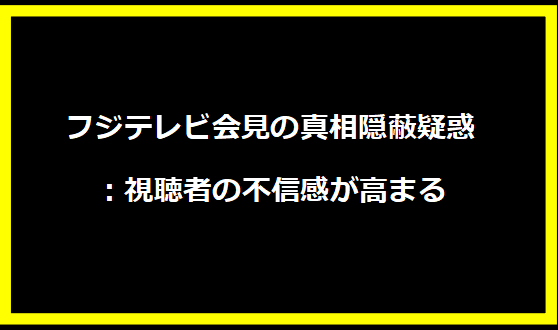 フジテレビ会見の真相隠蔽疑惑：視聴者の不信感が高まる