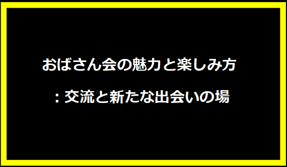 おばさん会の魅力と楽しみ方：交流と新たな出会いの場