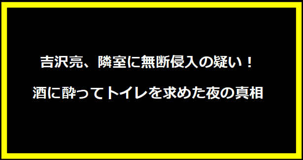 吉沢亮、隣室に無断侵入の疑い！酒に酔ってトイレを求めた夜の真相