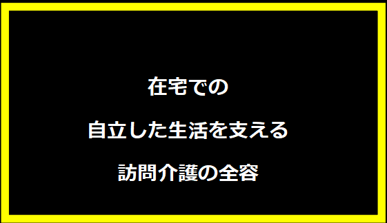 在宅での自立した生活を支える訪問介護の全容