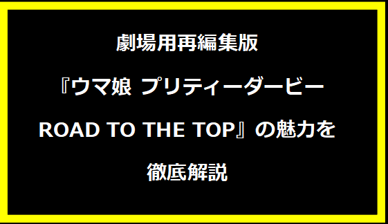 劇場用再編集版『ウマ娘 プリティーダービー ROAD TO THE TOP』の魅力を徹底解説