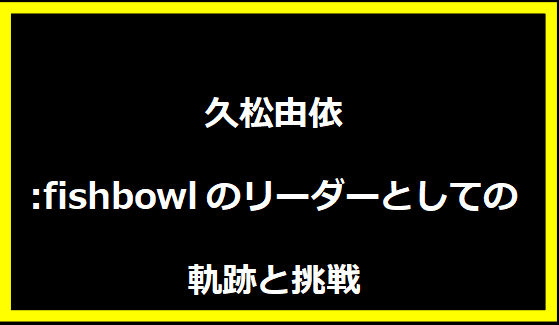 久松由依:fishbowlのリーダーとしての軌跡と挑戦