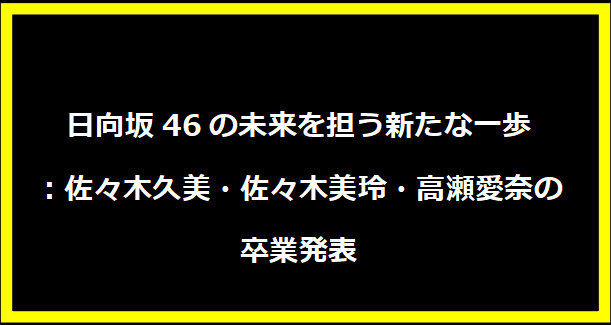 日向坂46の未来を担う新たな一歩：佐々木久美・佐々木美玲・高瀬愛奈の卒業発表