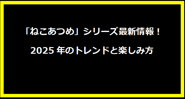 「ねこあつめ」シリーズ最新情報！2025年のトレンドと楽しみ方