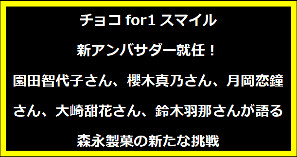 チョコfor1スマイル 新アンバサダー就任！園田智代子さん、櫻木真乃さん、月岡恋鐘さん、大崎甜花さん、鈴木羽那さんが語る森永製菓の新たな挑戦