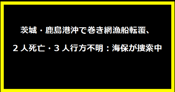 茨城・鹿島港沖で巻き網漁船転覆、2人死亡・3人行方不明：海保が捜索中