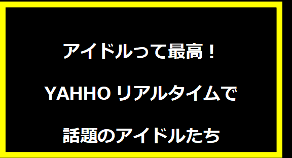 アイドルって最高！YAHHOリアルタイムで話題のアイドルたち