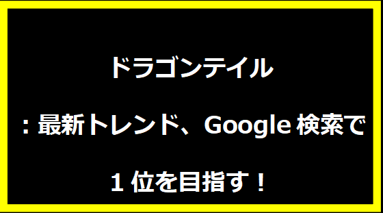 ドラゴンテイル：最新トレンド、Google検索で1位を目指す！