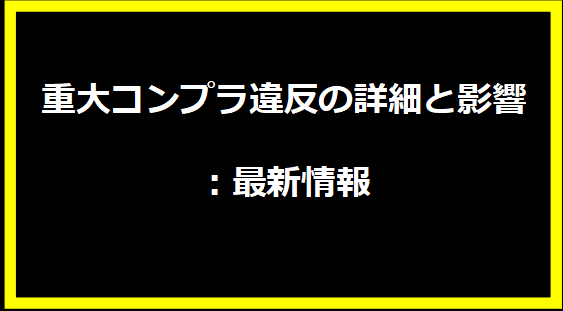 重大コンプラ違反の詳細と影響：最新情報