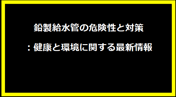 鉛製給水管の危険性と対策：健康と環境に関する最新情報