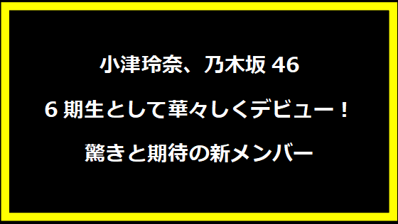 小津玲奈、乃木坂46 6期生として華々しくデビュー！驚きと期待の新メンバー