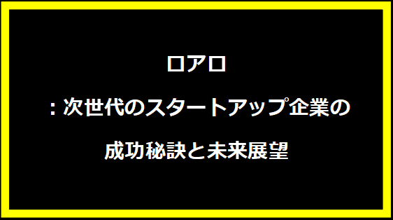 ロアロ：次世代のスタートアップ企業の成功秘訣と未来展望