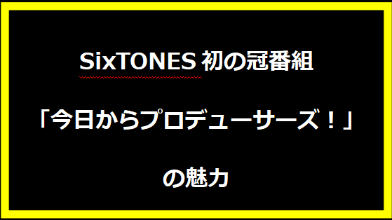 SixTONES初の冠番組「今日からプロデューサーズ！」の魅力