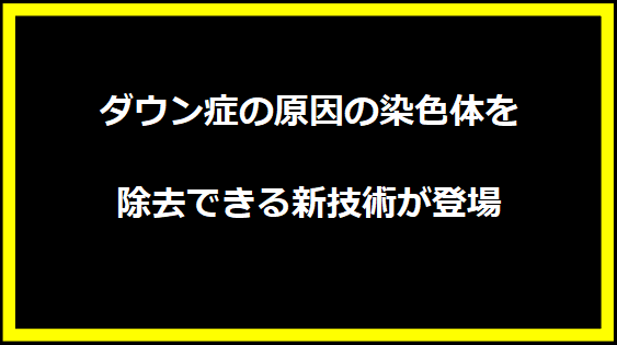 ダウン症の原因の染色体を除去できる新技術が登場