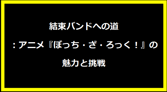 結束バンドへの道：アニメ『ぼっち・ざ・ろっく！』の魅力と挑戦