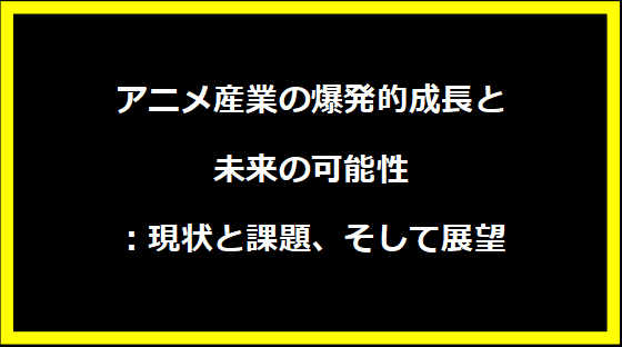 アニメ産業の爆発的成長と未来の可能性：現状と課題、そして展望