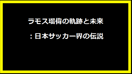 ラモス瑠偉の軌跡と未来：日本サッカー界の伝説