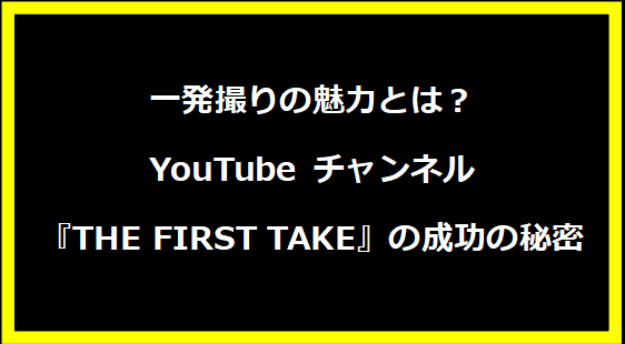 一発撮りの魅力とは？YouTube チャンネル『THE FIRST TAKE』の成功の秘密