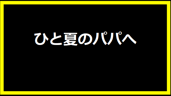 ひと夏のパパへ