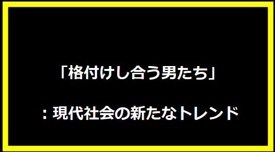 「格付けし合う男たち」：現代社会の新たなトレンド