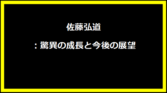 佐藤弘道：驚異の成長と今後の展望