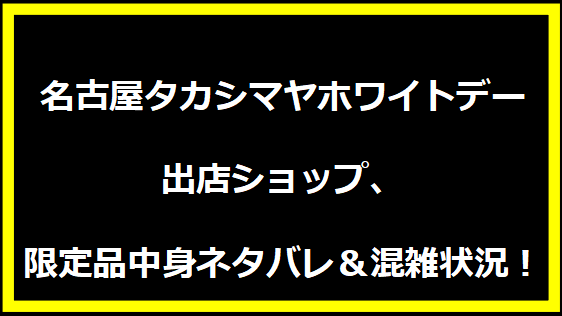 名古屋タカシマヤホワイトデー2025：出店ショップ、限定品中身ネタバレ＆混雑状況！