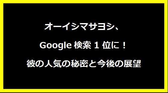 オーイシマサヨシ、Google検索1位に！彼の人気の秘密と今後の展望