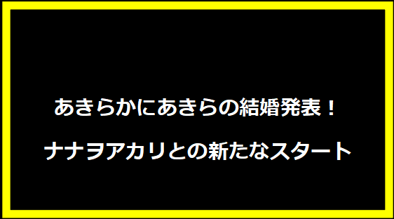 あきらかにあきらの結婚発表！ナナヲアカリとの新たなスタート