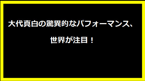 大代真白の驚異的なパフォーマンス、世界が注目！