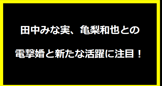 田中みな実、亀梨和也との電撃婚と新たな活躍に注目！