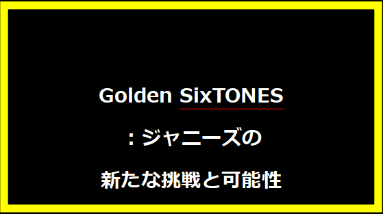 Golden SixTONES：ジャニーズの新たな挑戦と可能性